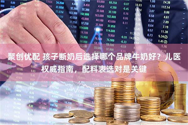 聚创优配 孩子断奶后选择哪个品牌牛奶好？儿医权威指南，配料表选对是关键