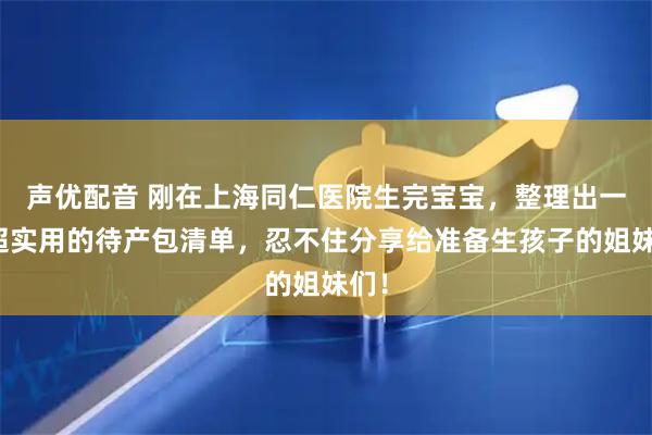 声优配音 刚在上海同仁医院生完宝宝，整理出一份超实用的待产包清单，忍不住分享给准备生孩子的姐妹们！