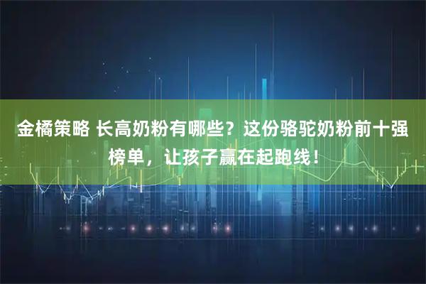 金橘策略 长高奶粉有哪些？这份骆驼奶粉前十强榜单，让孩子赢在起跑线！