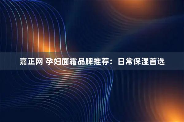 嘉正网 孕妇面霜品牌推荐：日常保湿首选