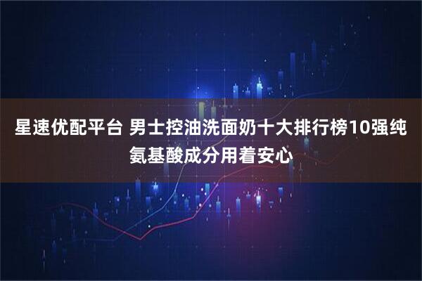 星速优配平台 男士控油洗面奶十大排行榜10强纯氨基酸成分用着安心
