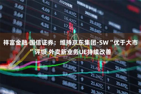 祥富金融 国信证券：维持京东集团-SW“优于大市”评级 外卖新业务UE持续改善