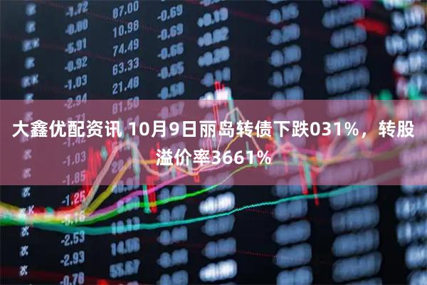 大鑫优配资讯 10月9日丽岛转债下跌031%，转股溢价率3661%