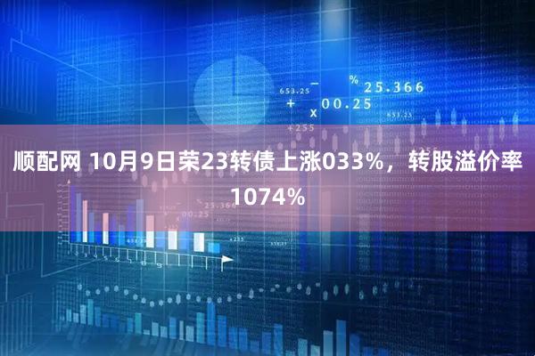 顺配网 10月9日荣23转债上涨033%，转股溢价率1074%