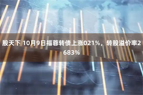 股天下 10月9日福蓉转债上涨021%，转股溢价率2683%