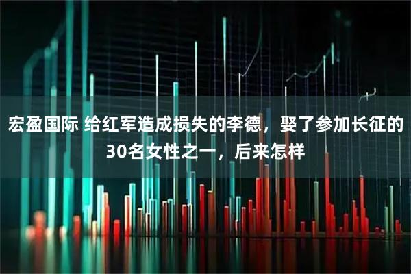 宏盈国际 给红军造成损失的李德，娶了参加长征的30名女性之一，后来怎样