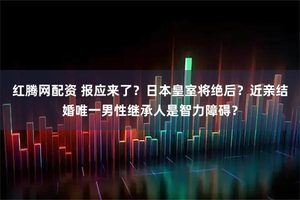 红腾网配资 报应来了？日本皇室将绝后？近亲结婚唯一男性继承人是智力障碍？