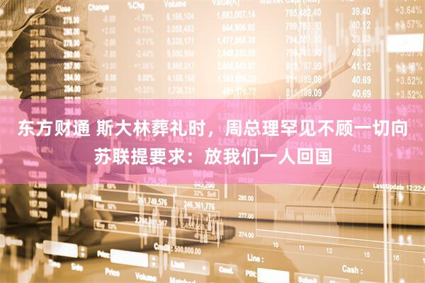 东方财通 斯大林葬礼时，周总理罕见不顾一切向苏联提要求：放我们一人回国