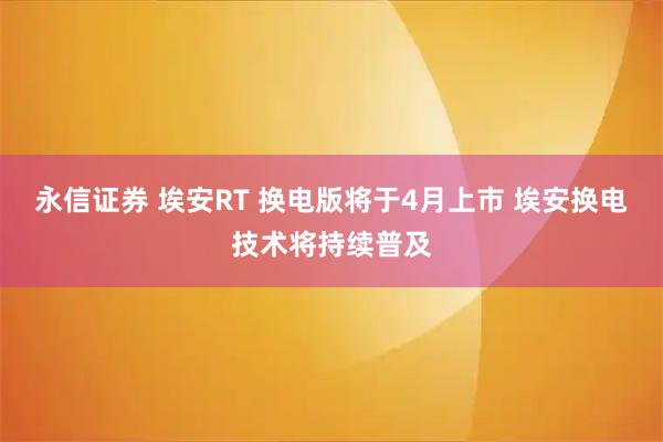 永信证券 埃安RT 换电版将于4月上市 埃安换电技术将持续普及