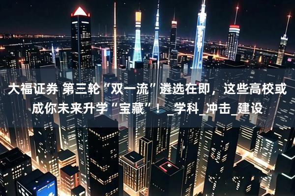 大福证券 第三轮“双一流”遴选在即，这些高校或成你未来升学“宝藏”！_学科_冲击_建设