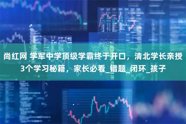 尚红网 学军中学顶级学霸终于开口，清北学长亲授3个学习秘籍，家长必看_错题_闭环_孩子