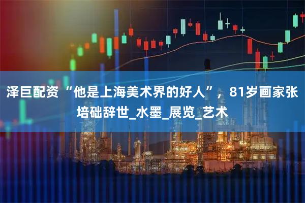 泽巨配资 “他是上海美术界的好人”，81岁画家张培础辞世_水墨_展览_艺术