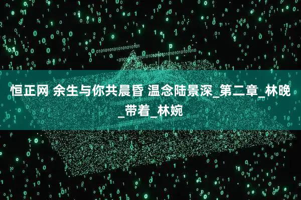 恒正网 余生与你共晨昏 温念陆景深_第二章_林晚_带着_林婉