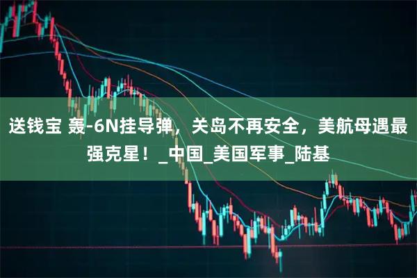 送钱宝 轰-6N挂导弹，关岛不再安全，美航母遇最强克星！_中国_美国军事_陆基