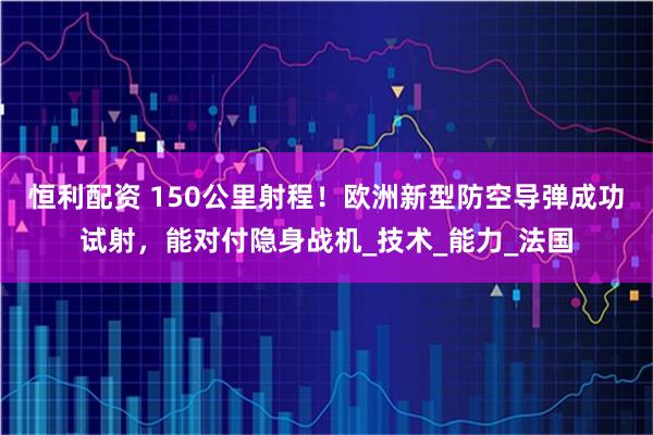 恒利配资 150公里射程！欧洲新型防空导弹成功试射，能对付隐身战机_技术_能力_法国