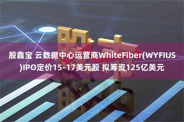 股鑫宝 云数据中心运营商WhiteFiber(WYFIUS)IPO定价15-17美元股 拟筹资125亿美元
