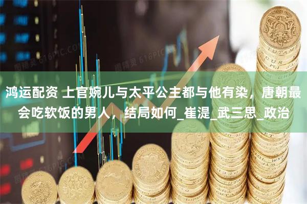 鸿运配资 上官婉儿与太平公主都与他有染，唐朝最会吃软饭的男人，结局如何_崔湜_武三思_政治