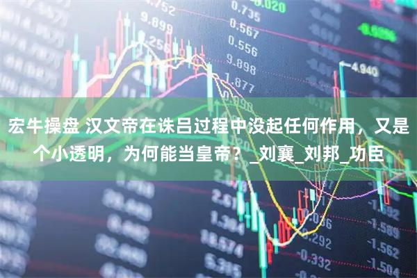 宏牛操盘 汉文帝在诛吕过程中没起任何作用，又是个小透明，为何能当皇帝？_刘襄_刘邦_功臣