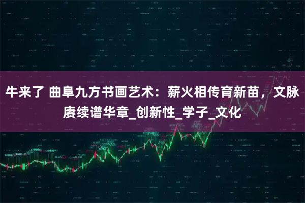 牛来了 曲阜九方书画艺术：薪火相传育新苗，文脉赓续谱华章_创新性_学子_文化