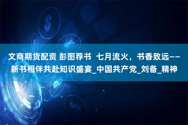 文商期货配资 彭图荐书  七月流火，书香致远——新书相伴共赴知识盛宴_中国共产党_刘备_精神