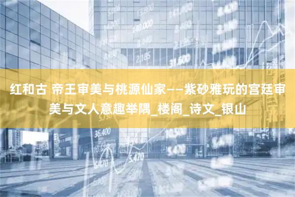 红和古 帝王审美与桃源仙家——紫砂雅玩的宫廷审美与文人意趣举隅_楼阁_诗文_银山