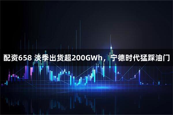 配资658 淡季出货超200GWh，宁德时代猛踩油门