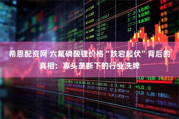 希恩配资网 六氟磷酸锂价格“跌宕起伏”背后的真相：寡头垄断下的行业洗牌