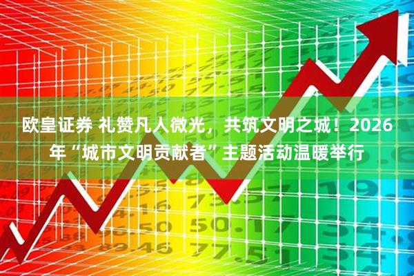 欧皇证券 礼赞凡人微光，共筑文明之城！2026年“城市文明贡献者”主题活动温暖举行