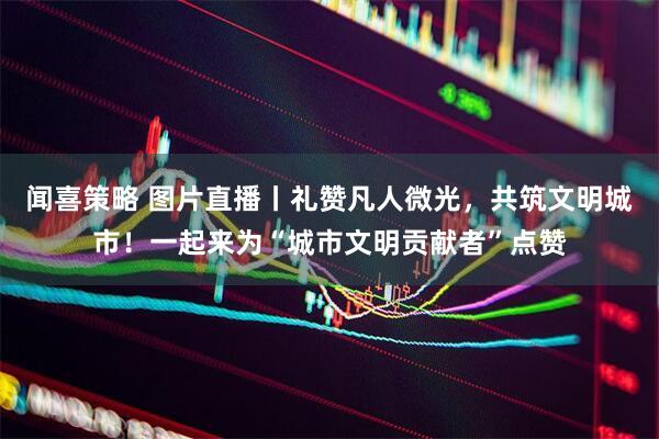 闻喜策略 图片直播丨礼赞凡人微光，共筑文明城市！一起来为“城市文明贡献者”点赞