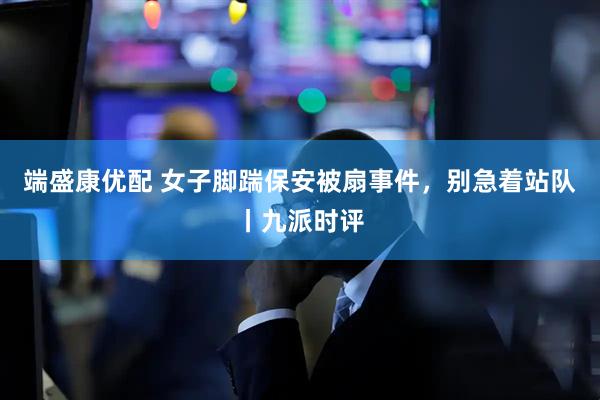 端盛康优配 女子脚踹保安被扇事件，别急着站队丨九派时评