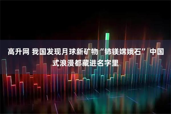 高升网 我国发现月球新矿物“铈镁嫦娥石” 中国式浪漫都藏进名字里