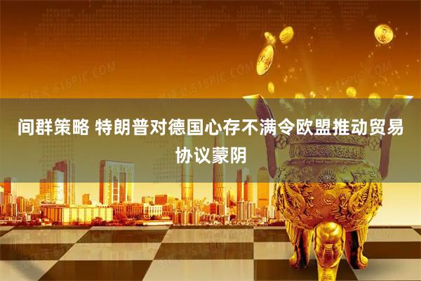 间群策略 特朗普对德国心存不满令欧盟推动贸易协议蒙阴