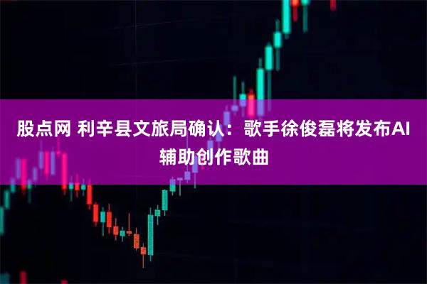 股点网 利辛县文旅局确认：歌手徐俊磊将发布AI辅助创作歌曲