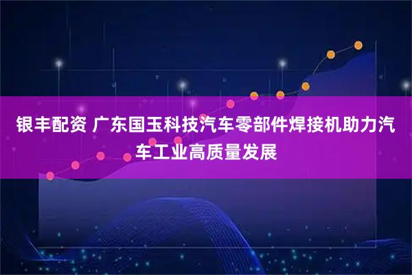 银丰配资 广东国玉科技汽车零部件焊接机助力汽车工业高质量发展