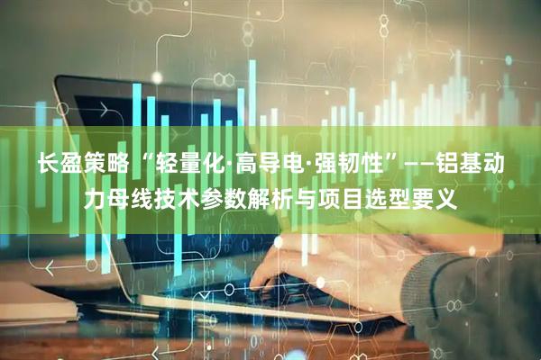 长盈策略 “轻量化·高导电·强韧性”——铝基动力母线技术参数解析与项目选型要义