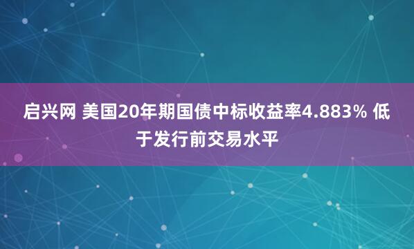 启兴网 美国20年期国债中标收益率4.883% 低于发行前交易水平