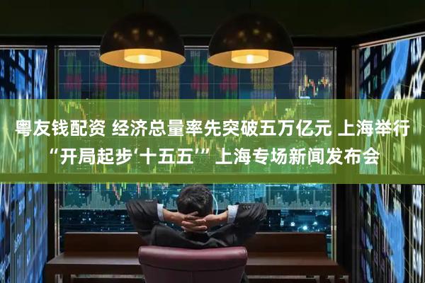 粤友钱配资 经济总量率先突破五万亿元 上海举行“开局起步‘十五五’”上海专场新闻发布会