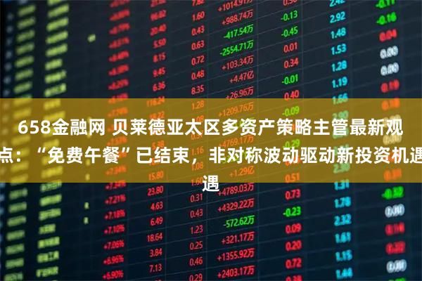 658金融网 贝莱德亚太区多资产策略主管最新观点：“免费午餐”已结束，非对称波动驱动新投资机遇