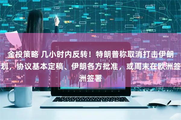 金投策略 几小时内反转！特朗普称取消打击伊朗计划，协议基本定稿、伊朗各方批准，或周末在欧洲签署