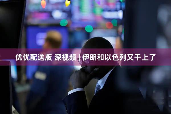 优优配送版 深视频 | 伊朗和以色列又干上了