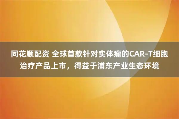 同花顺配资 全球首款针对实体瘤的CAR-T细胞治疗产品上市，得益于浦东产业生态环境