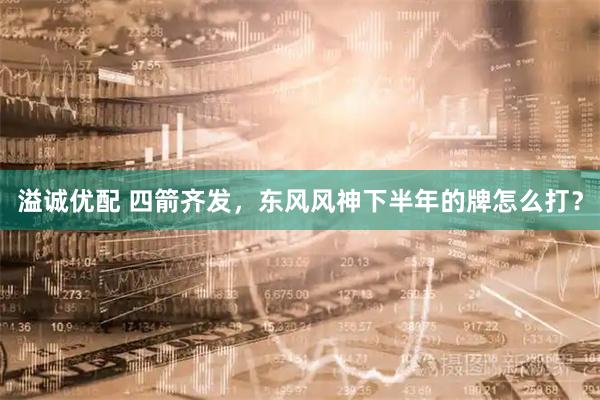 溢诚优配 四箭齐发,东风风神下半年的牌怎么打?
