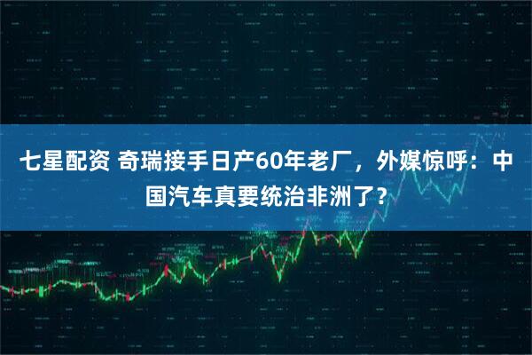 七星配资 奇瑞接手日产60年老厂,外媒惊呼:中国汽车真要统治非洲了?