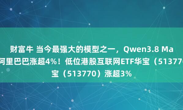 财富牛 当今最强大的模型之一，Qwen3.8 Max将发布，阿里巴巴涨超4%！低位港股互联网ETF华宝（513770）涨超3%