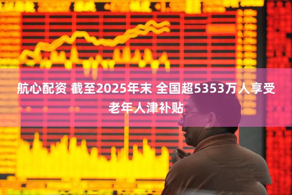 航心配资 截至2025年末 全国超5353万人享受老年人津补贴